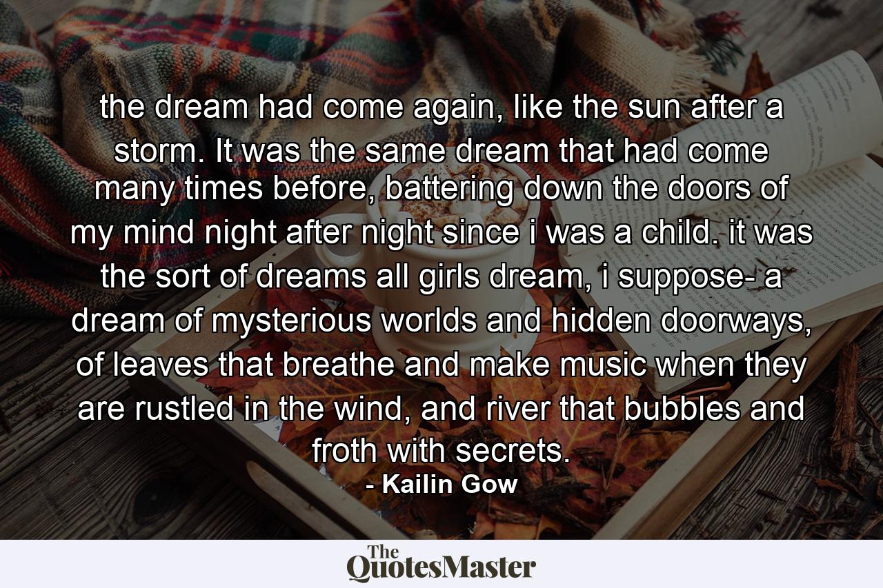 the dream had come again, like the sun after a storm. It was the same dream that had come many times before, battering down the doors of my mind night after night since i was a child. it was the sort of dreams all girls dream, i suppose- a dream of mysterious worlds and hidden doorways, of leaves that breathe and make music when they are rustled in the wind, and river that bubbles and froth with secrets. - Quote by Kailin Gow