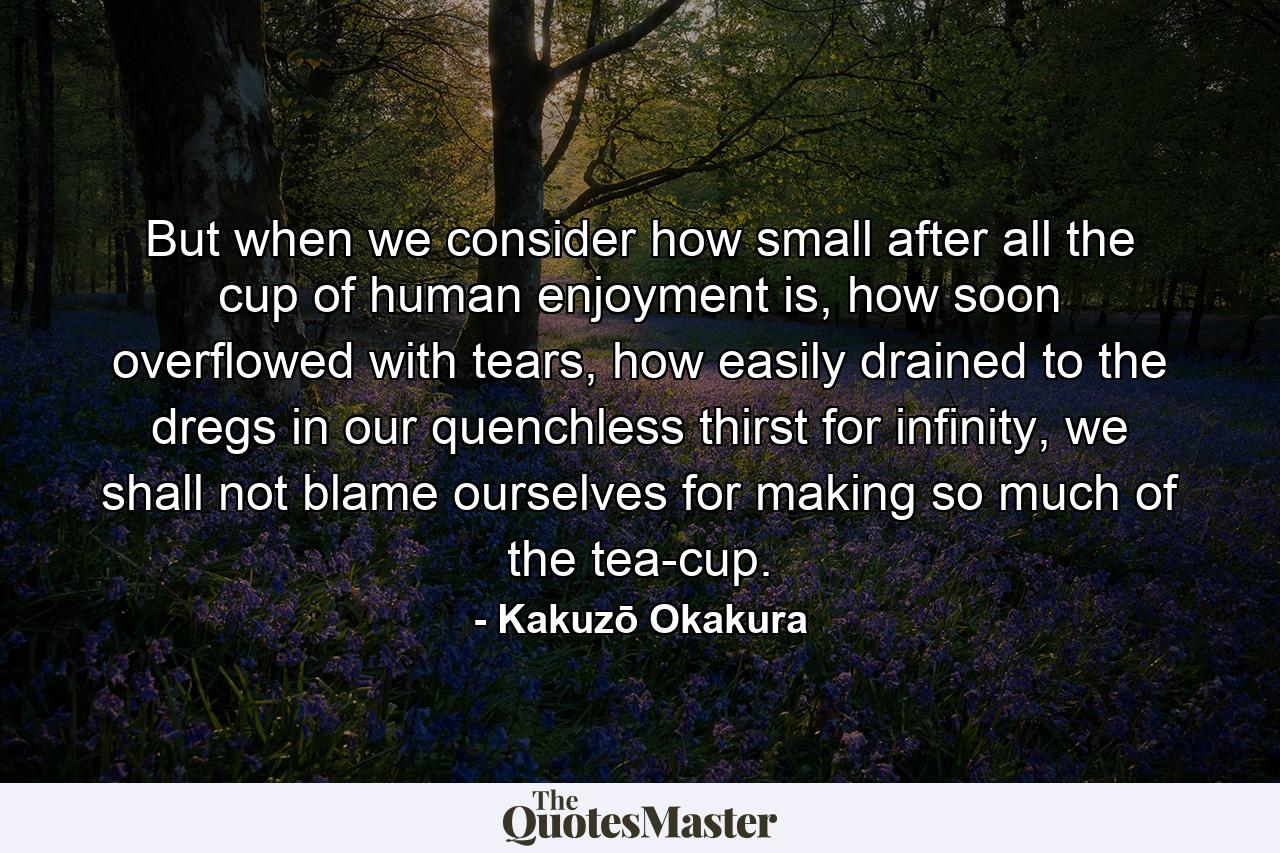 But when we consider how small after all the cup of human enjoyment is, how soon overflowed with tears, how easily drained to the dregs in our quenchless thirst for infinity, we shall not blame ourselves for making so much of the tea-cup. - Quote by Kakuzō Okakura