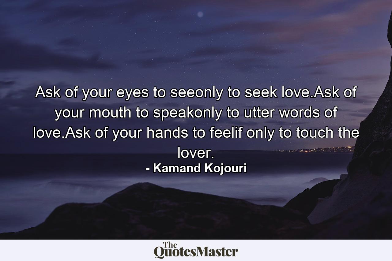 Ask of your eyes to seeonly to seek love.Ask of your mouth to speakonly to utter words of love.Ask of your hands to feelif only to touch the lover. - Quote by Kamand Kojouri