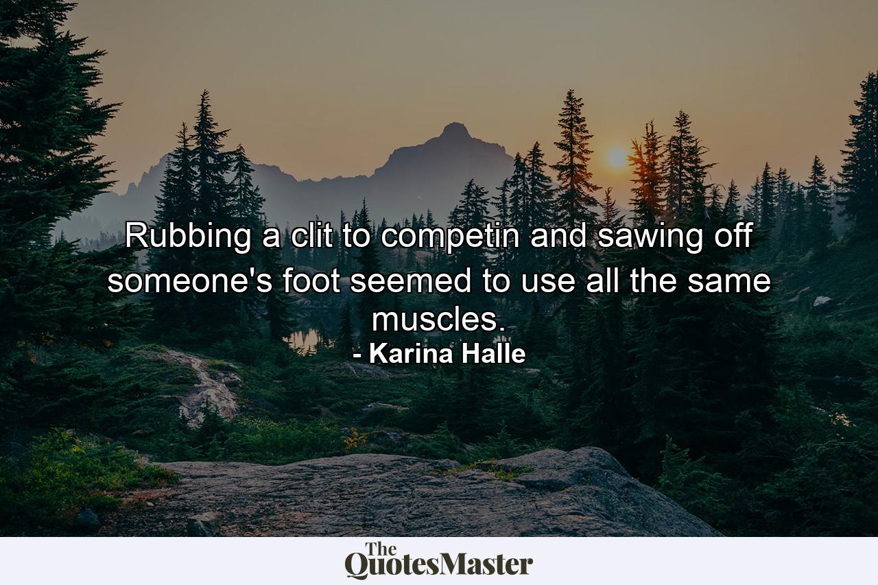 Rubbing a clit to competin and sawing off someone's foot seemed to use all the same muscles. - Quote by Karina Halle