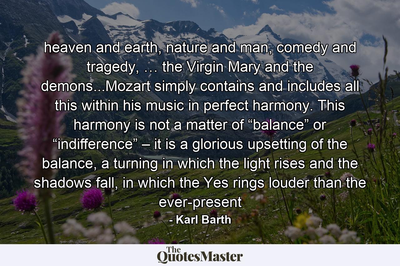 heaven and earth, nature and man, comedy and tragedy, … the Virgin Mary and the demons...Mozart simply contains and includes all this within his music in perfect harmony. This harmony is not a matter of “balance” or “indifference” – it is a glorious upsetting of the balance, a turning in which the light rises and the shadows fall, in which the Yes rings louder than the ever-present - Quote by Karl Barth