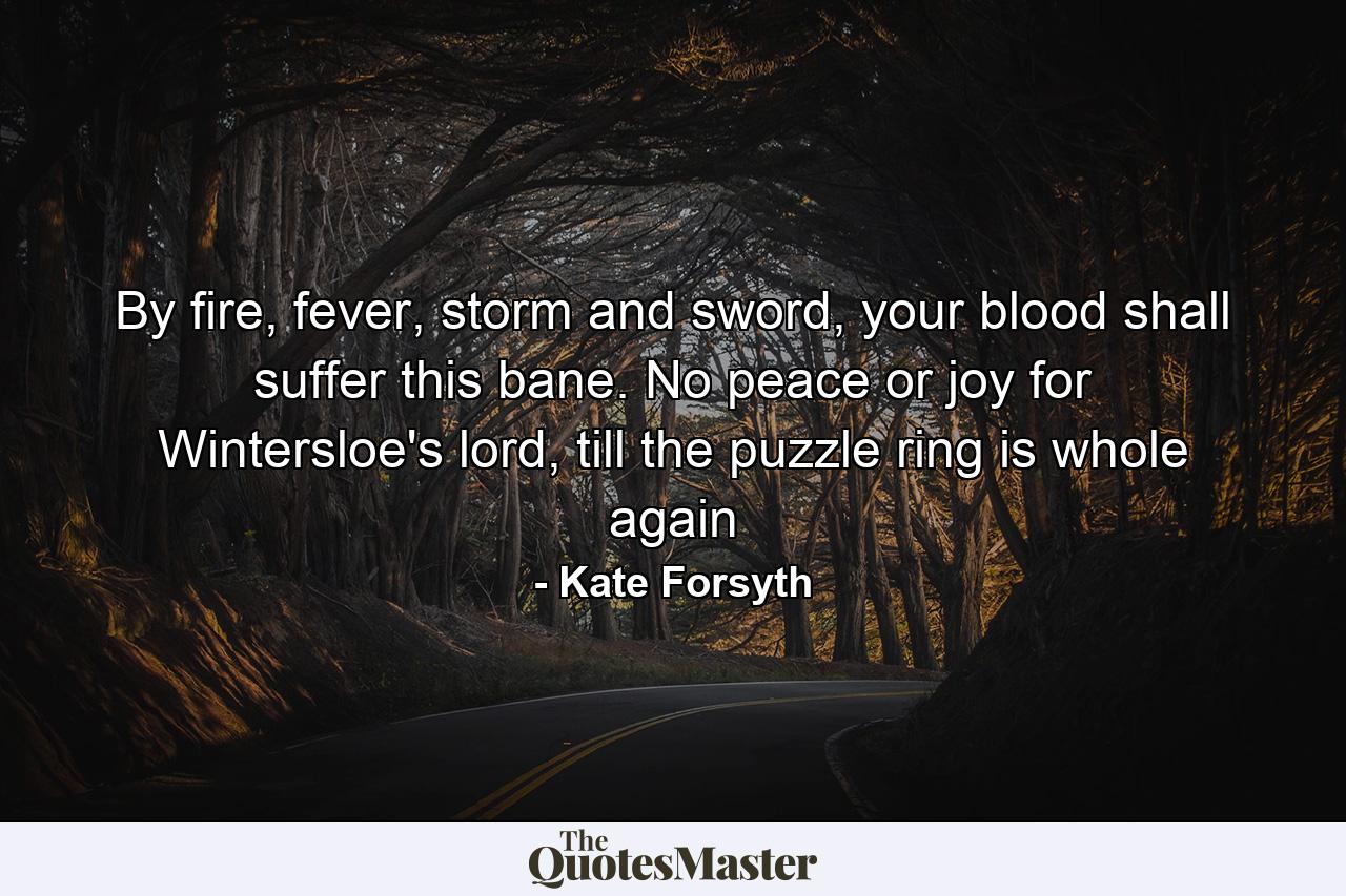 By fire, fever, storm and sword, your blood shall suffer this bane. No peace or joy for Wintersloe's lord, till the puzzle ring is whole again - Quote by Kate Forsyth