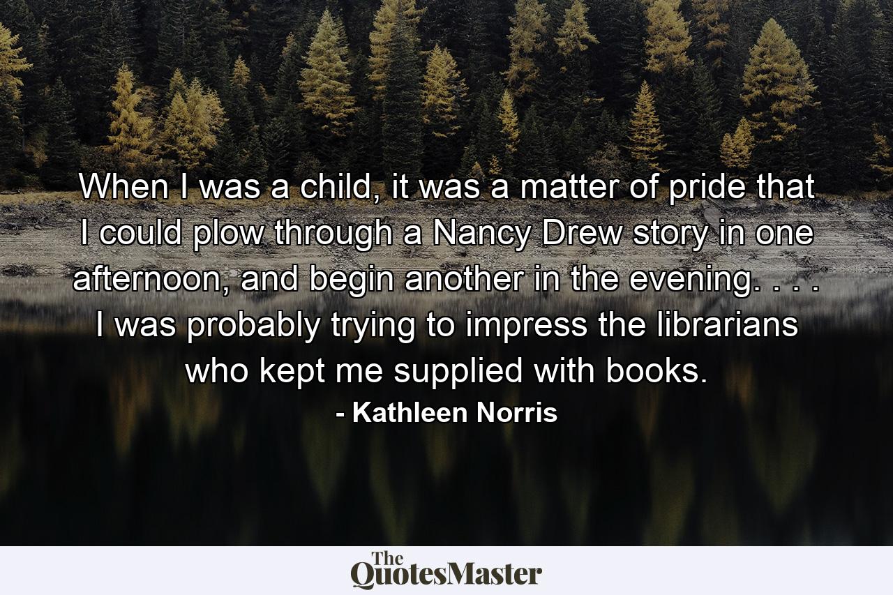 When I was a child, it was a matter of pride that I could plow through a Nancy Drew story in one afternoon, and begin another in the evening. . . . I was probably trying to impress the librarians who kept me supplied with books. - Quote by Kathleen Norris