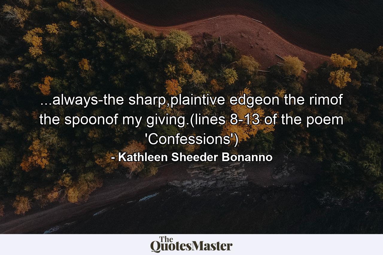 ...always-the sharp,plaintive edgeon the rimof the spoonof my giving.(lines 8-13 of the poem 'Confessions') - Quote by Kathleen Sheeder Bonanno