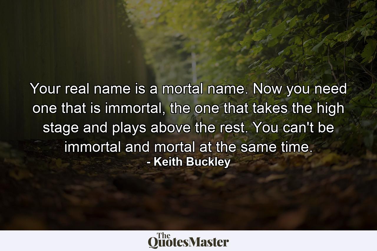 Your real name is a mortal name. Now you need one that is immortal, the one that takes the high stage and plays above the rest. You can't be immortal and mortal at the same time. - Quote by Keith Buckley