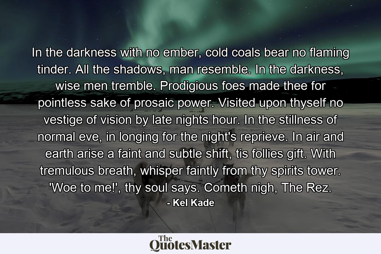 In the darkness with no ember, cold coals bear no flaming tinder. All the shadows, man resemble. In the darkness, wise men tremble. Prodigious foes made thee for pointless sake of prosaic power. Visited upon thyself no vestige of vision by late nights hour. In the stillness of normal eve, in longing for the night's reprieve. In air and earth arise a faint and subtle shift, tis follies gift. With tremulous breath, whisper faintly from thy spirits tower. 'Woe to me!', thy soul says. Cometh nigh, The Rez. - Quote by Kel Kade