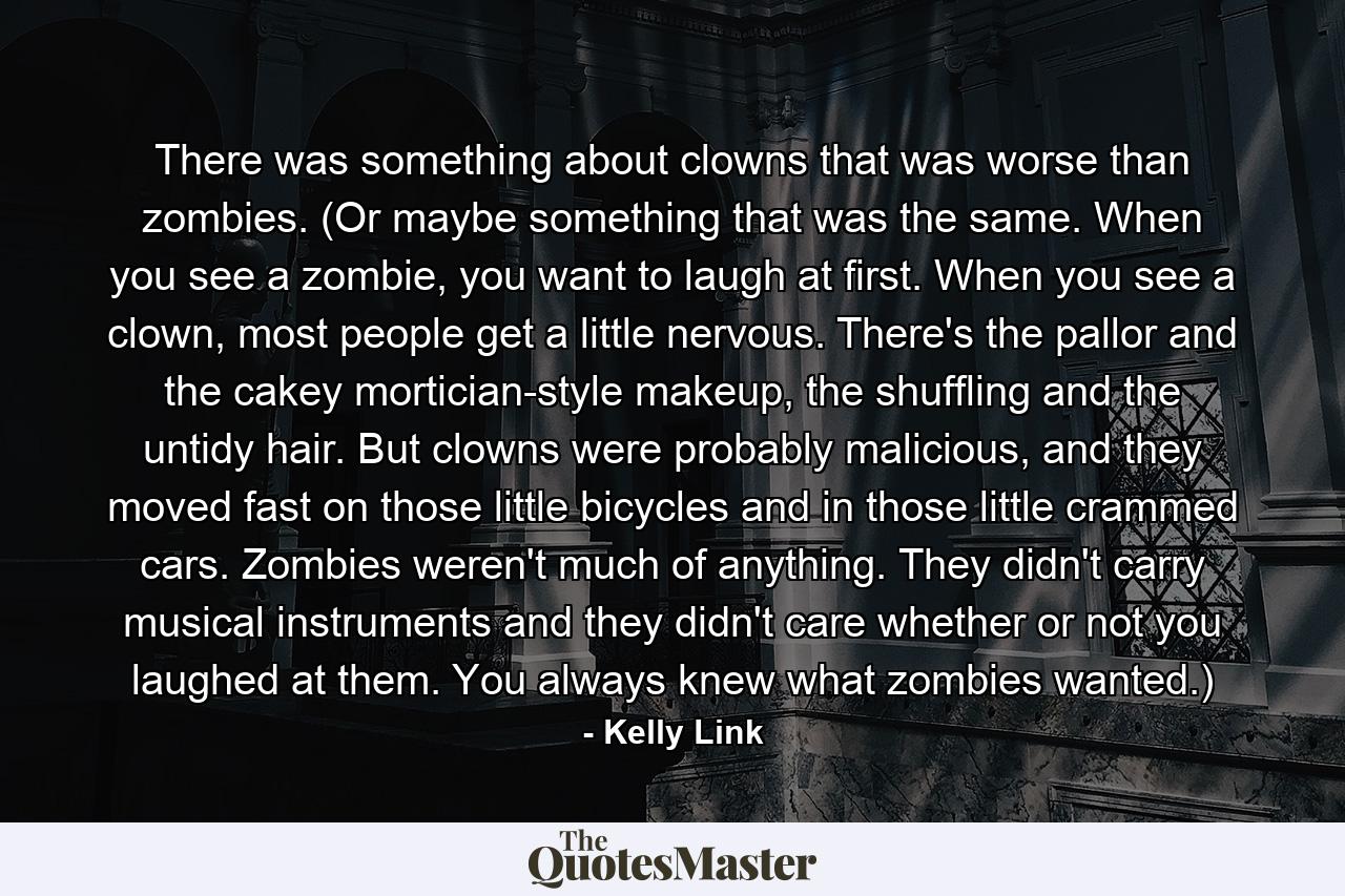 There was something about clowns that was worse than zombies. (Or maybe something that was the same. When you see a zombie, you want to laugh at first. When you see a clown, most people get a little nervous. There's the pallor and the cakey mortician-style makeup, the shuffling and the untidy hair. But clowns were probably malicious, and they moved fast on those little bicycles and in those little crammed cars. Zombies weren't much of anything. They didn't carry musical instruments and they didn't care whether or not you laughed at them. You always knew what zombies wanted.) - Quote by Kelly Link