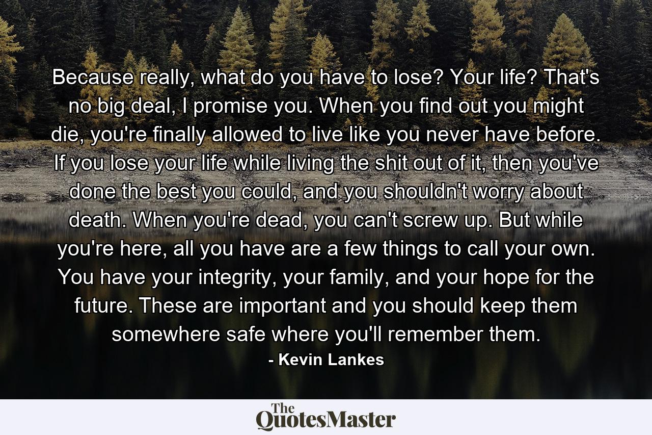 Because really, what do you have to lose? Your life? That's no big deal, I promise you. When you find out you might die, you're finally allowed to live like you never have before. If you lose your life while living the shit out of it, then you've done the best you could, and you shouldn't worry about death. When you're dead, you can't screw up. But while you're here, all you have are a few things to call your own. You have your integrity, your family, and your hope for the future. These are important and you should keep them somewhere safe where you'll remember them. - Quote by Kevin Lankes