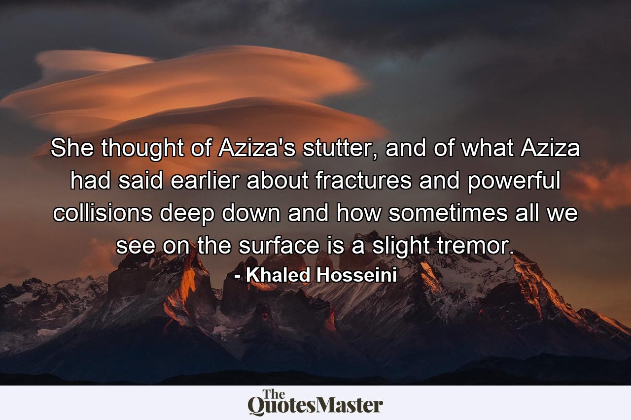 She thought of Aziza's stutter, and of what Aziza had said earlier about fractures and powerful collisions deep down and how sometimes all we see on the surface is a slight tremor. - Quote by Khaled Hosseini