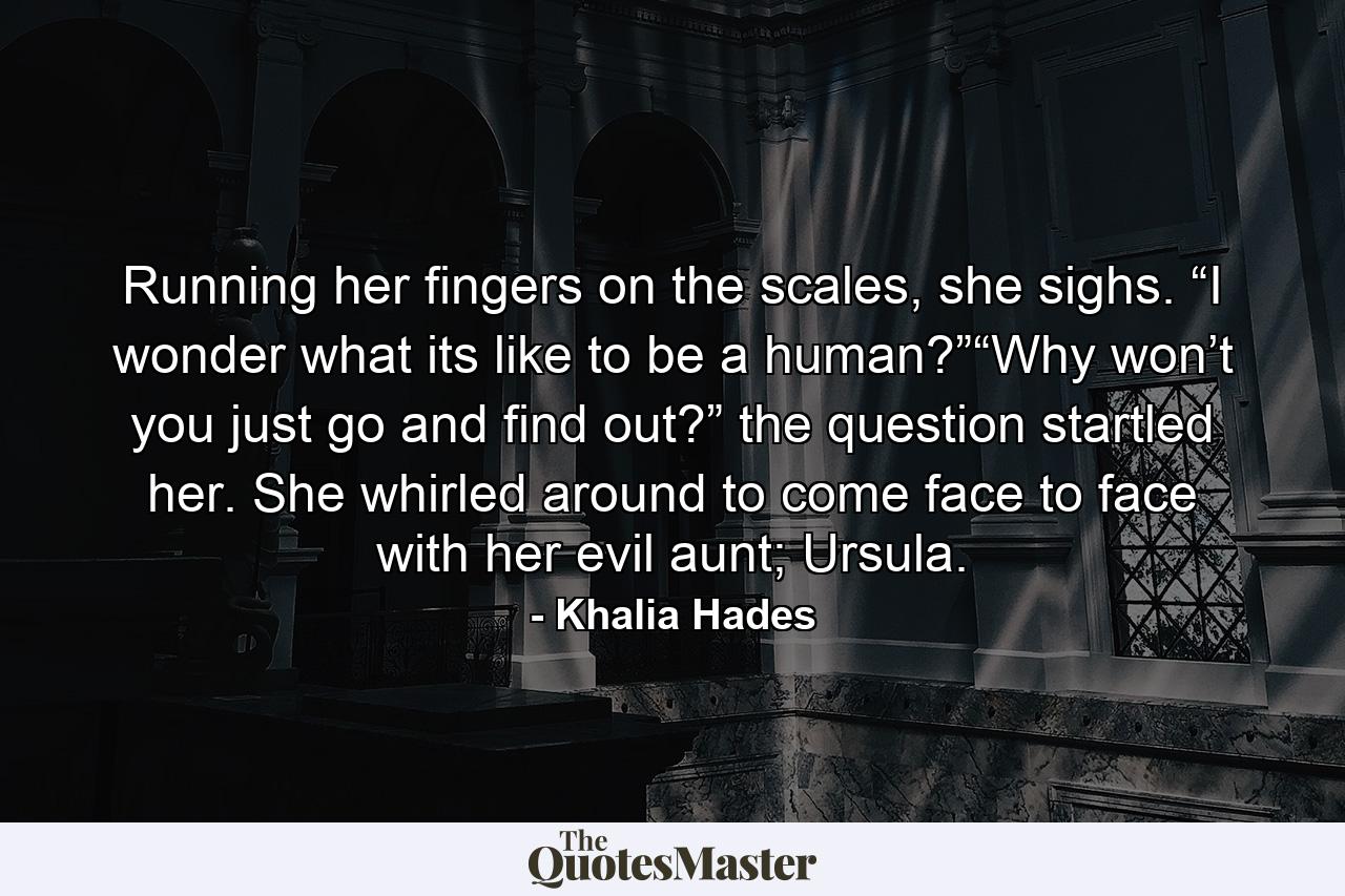 Running her fingers on the scales, she sighs. “I wonder what its like to be a human?”“Why won’t you just go and find out?” the question startled her. She whirled around to come face to face with her evil aunt; Ursula. - Quote by Khalia Hades