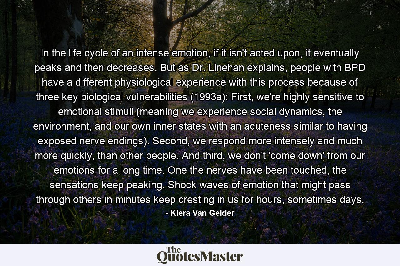 In the life cycle of an intense emotion, if it isn't acted upon, it eventually peaks and then decreases. But as Dr. Linehan explains, people with BPD have a different physiological experience with this process because of three key biological vulnerabilities (1993a): First, we're highly sensitive to emotional stimuli (meaning we experience social dynamics, the environment, and our own inner states with an acuteness similar to having exposed nerve endings). Second, we respond more intensely and much more quickly, than other people. And third, we don't 'come down' from our emotions for a long time. One the nerves have been touched, the sensations keep peaking. Shock waves of emotion that might pass through others in minutes keep cresting in us for hours, sometimes days. - Quote by Kiera Van Gelder