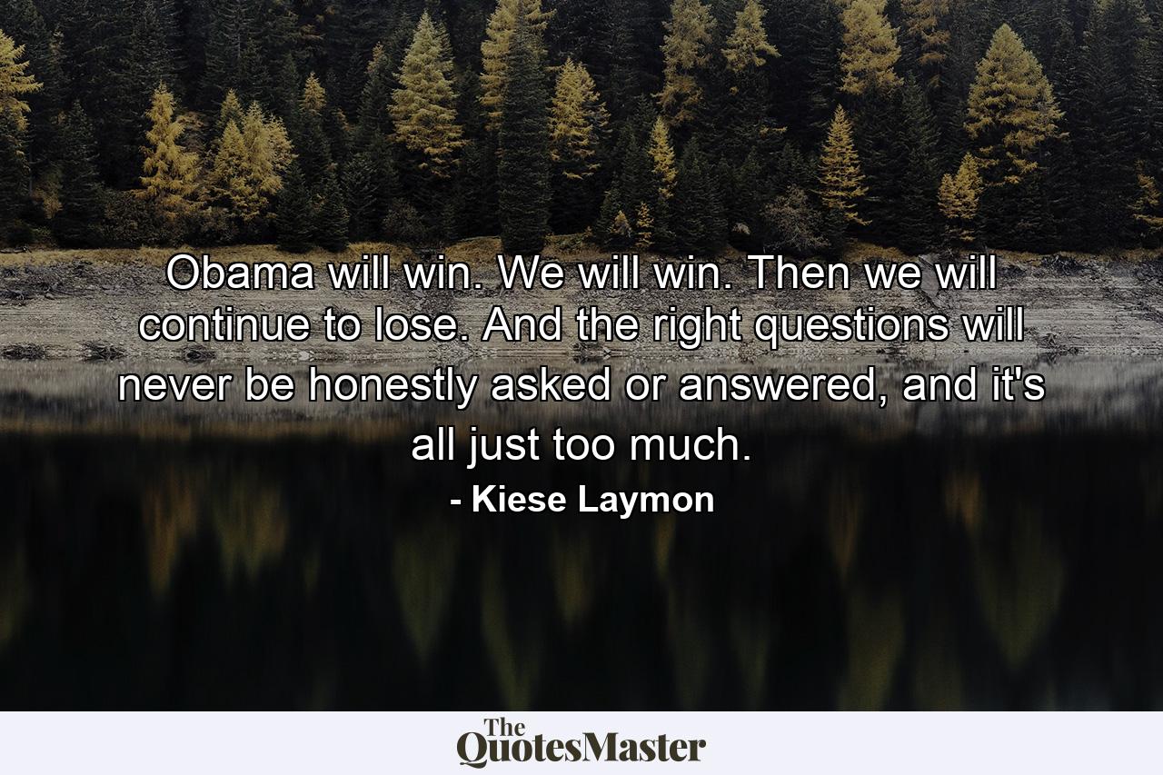 Obama will win. We will win. Then we will continue to lose. And the right questions will never be honestly asked or answered, and it's all just too much. - Quote by Kiese Laymon