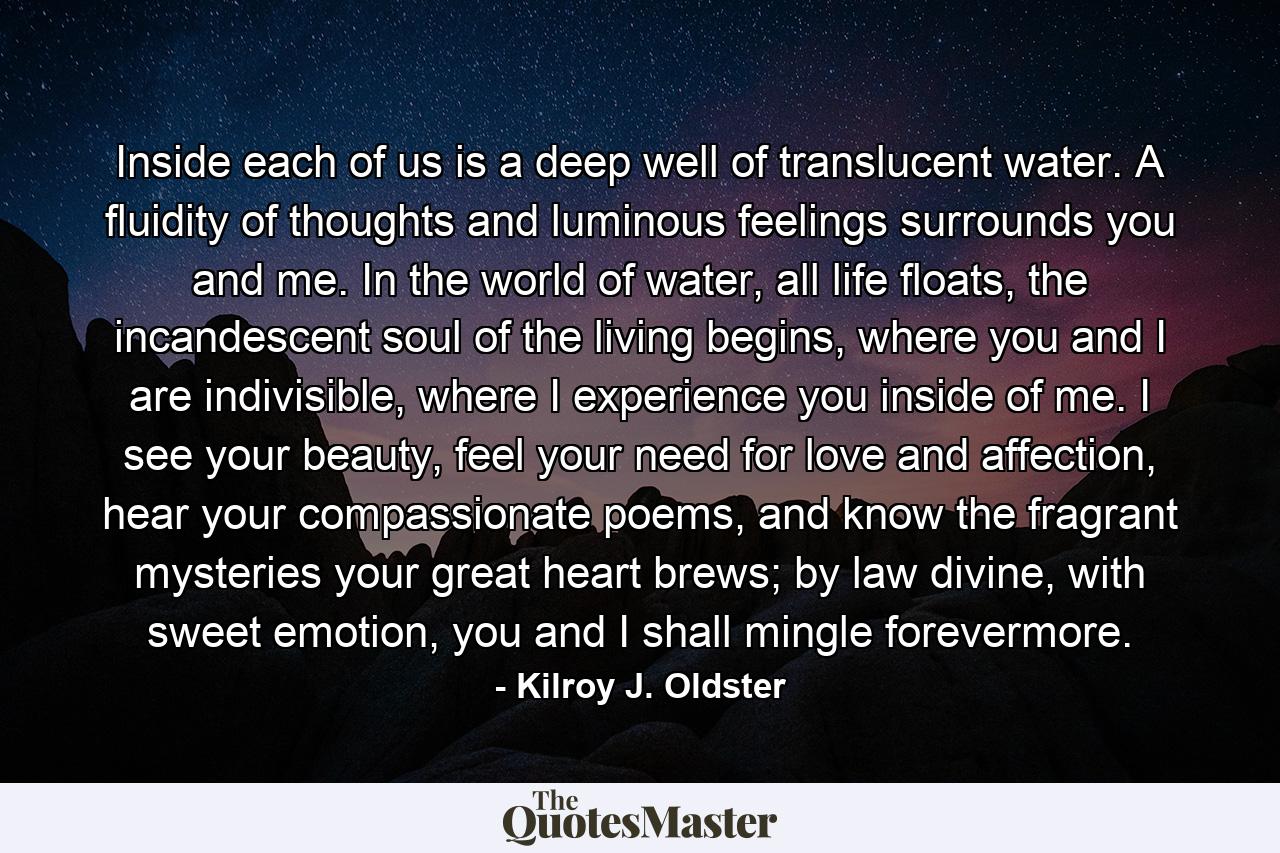 Inside each of us is a deep well of translucent water. A fluidity of thoughts and luminous feelings surrounds you and me. In the world of water, all life floats, the incandescent soul of the living begins, where you and I are indivisible, where I experience you inside of me. I see your beauty, feel your need for love and affection, hear your compassionate poems, and know the fragrant mysteries your great heart brews; by law divine, with sweet emotion, you and I shall mingle forevermore. - Quote by Kilroy J. Oldster