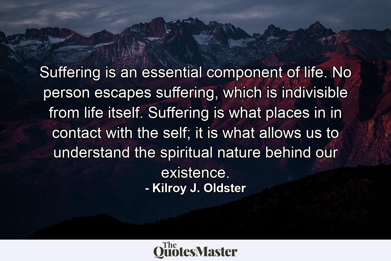 Suffering is an essential component of life. No person escapes suffering, which is indivisible from life itself. Suffering is what places in in contact with the self; it is what allows us to understand the spiritual nature behind our existence. - Quote by Kilroy J. Oldster