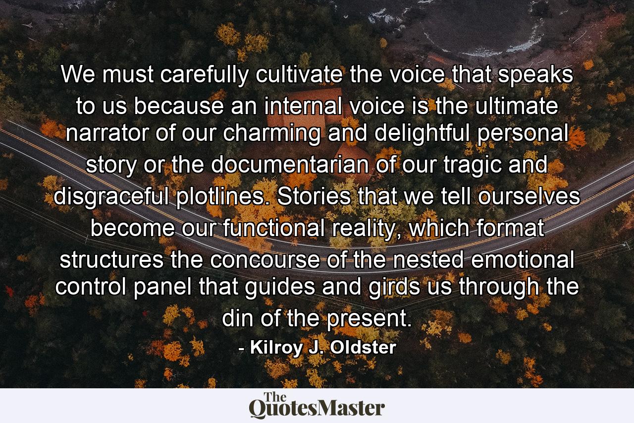 We must carefully cultivate the voice that speaks to us because an internal voice is the ultimate narrator of our charming and delightful personal story or the documentarian of our tragic and disgraceful plotlines. Stories that we tell ourselves become our functional reality, which format structures the concourse of the nested emotional control panel that guides and girds us through the din of the present. - Quote by Kilroy J. Oldster