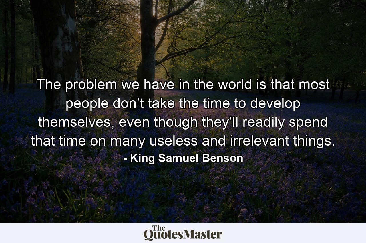 The problem we have in the world is that most people don’t take the time to develop themselves, even though they’ll readily spend that time on many useless and irrelevant things. - Quote by King Samuel Benson