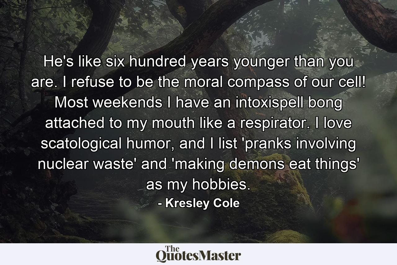 He's like six hundred years younger than you are. I refuse to be the moral compass of our cell! Most weekends I have an intoxispell bong attached to my mouth like a respirator. I love scatological humor, and I list 'pranks involving nuclear waste' and 'making demons eat things' as my hobbies. - Quote by Kresley Cole