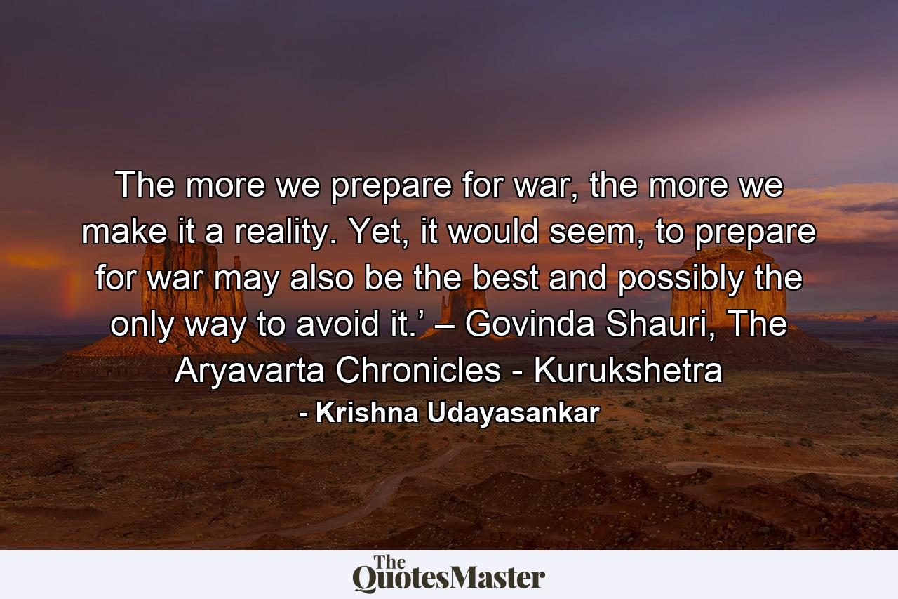 The more we prepare for war, the more we make it a reality. Yet, it would seem, to prepare for war may also be the best and possibly the only way to avoid it.’ – Govinda Shauri, The Aryavarta Chronicles - Kurukshetra - Quote by Krishna Udayasankar