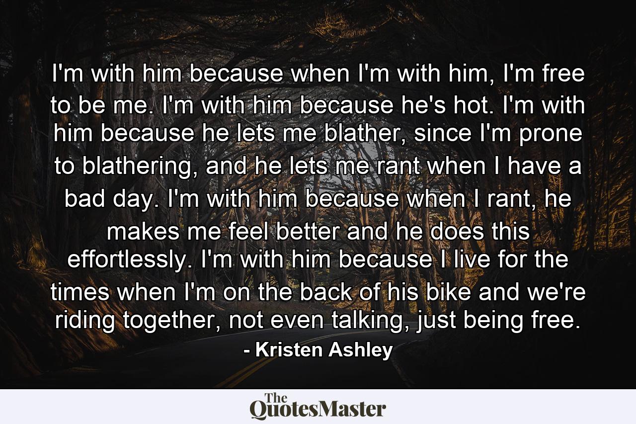 I'm with him because when I'm with him, I'm free to be me. I'm with him because he's hot. I'm with him because he lets me blather, since I'm prone to blathering, and he lets me rant when I have a bad day. I'm with him because when I rant, he makes me feel better and he does this effortlessly. I'm with him because I live for the times when I'm on the back of his bike and we're riding together, not even talking, just being free. - Quote by Kristen Ashley