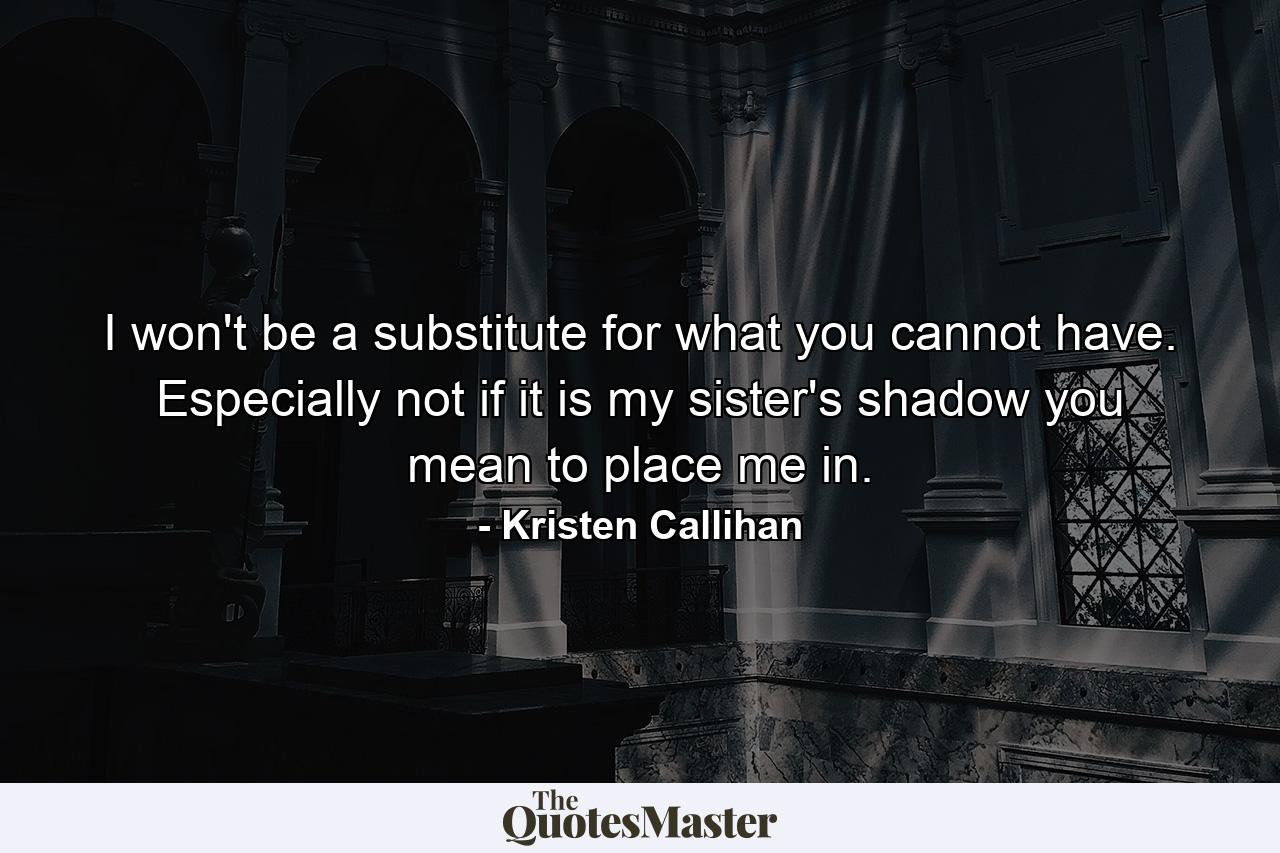 I won't be a substitute for what you cannot have. Especially not if it is my sister's shadow you mean to place me in. - Quote by Kristen Callihan