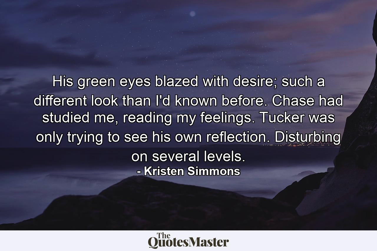 His green eyes blazed with desire; such a different look than I'd known before. Chase had studied me, reading my feelings. Tucker was only trying to see his own reflection. Disturbing on several levels. - Quote by Kristen Simmons