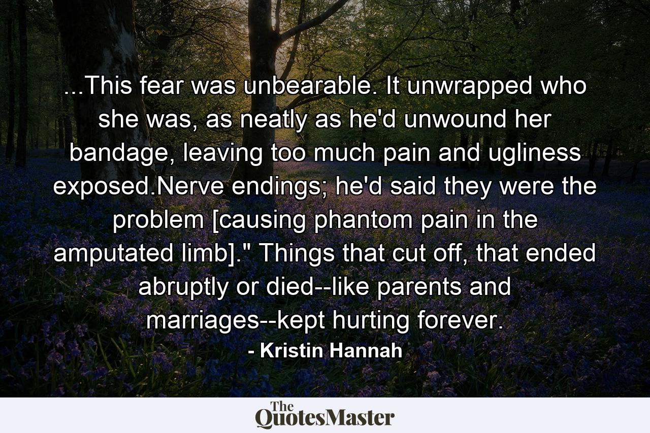 ...This fear was unbearable. It unwrapped who she was, as neatly as he'd unwound her bandage, leaving too much pain and ugliness exposed.Nerve endings; he'd said they were the problem [causing phantom pain in the amputated limb].