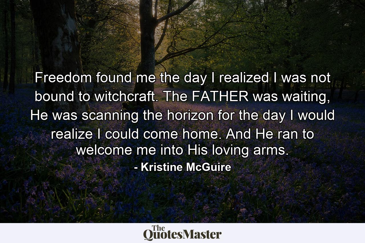 Freedom found me the day I realized I was not bound to witchcraft. The FATHER was waiting, He was scanning the horizon for the day I would realize I could come home. And He ran to welcome me into His loving arms. - Quote by Kristine McGuire