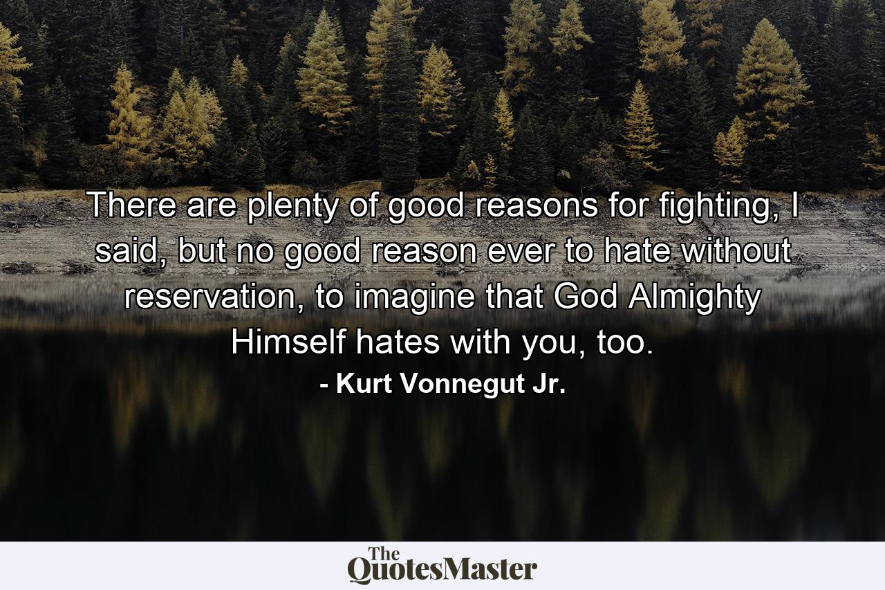 There are plenty of good reasons for fighting, I said, but no good reason ever to hate without reservation, to imagine that God Almighty Himself hates with you, too. - Quote by Kurt Vonnegut Jr.