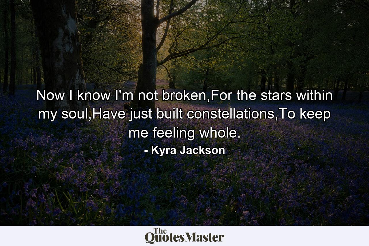 Now I know I'm not broken,For the stars within my soul,Have just built constellations,To keep me feeling whole. - Quote by Kyra Jackson