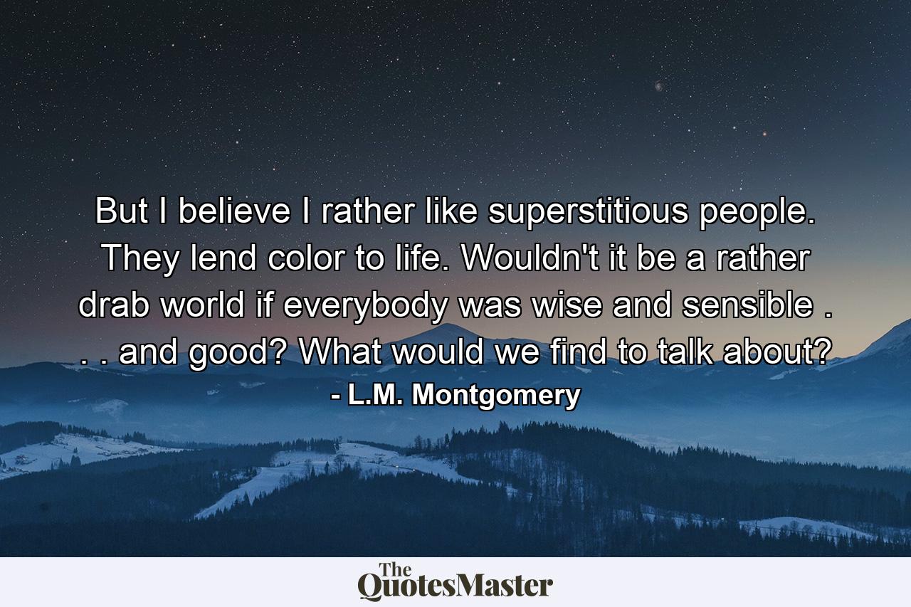 But I believe I rather like superstitious people. They lend color to life. Wouldn't it be a rather drab world if everybody was wise and sensible . . . and good? What would we find to talk about? - Quote by L.M. Montgomery