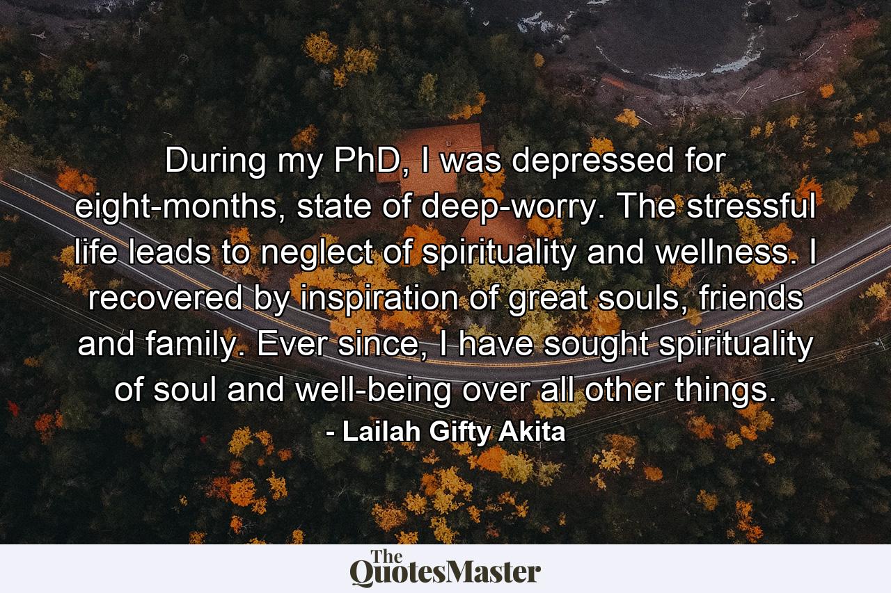 During my PhD, I was depressed for eight-months, state of deep-worry. The stressful life leads to neglect of spirituality and wellness. I recovered by inspiration of great souls, friends and family. Ever since, I have sought spirituality of soul and well-being over all other things. - Quote by Lailah Gifty Akita