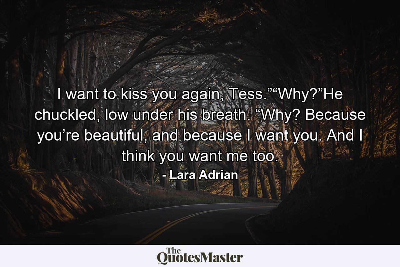 I want to kiss you again, Tess.”“Why?”He chuckled, low under his breath. “Why? Because you’re beautiful, and because I want you. And I think you want me too. - Quote by Lara Adrian