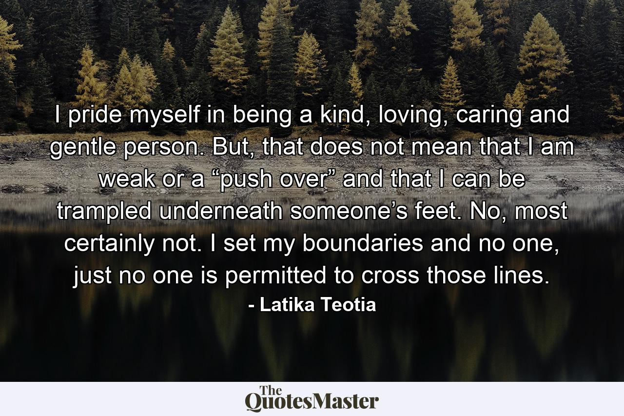 I pride myself in being a kind, loving, caring and gentle person. But, that does not mean that I am weak or a “push over” and that I can be trampled underneath someone’s feet. No, most certainly not. I set my boundaries and no one, just no one is permitted to cross those lines. - Quote by Latika Teotia