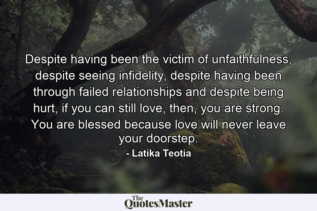 Despite having been the victim of unfaithfulness, despite seeing infidelity, despite having been through failed relationships and despite being hurt, if you can still love, then, you are strong. You are blessed because love will never leave your doorstep. - Quote by Latika Teotia