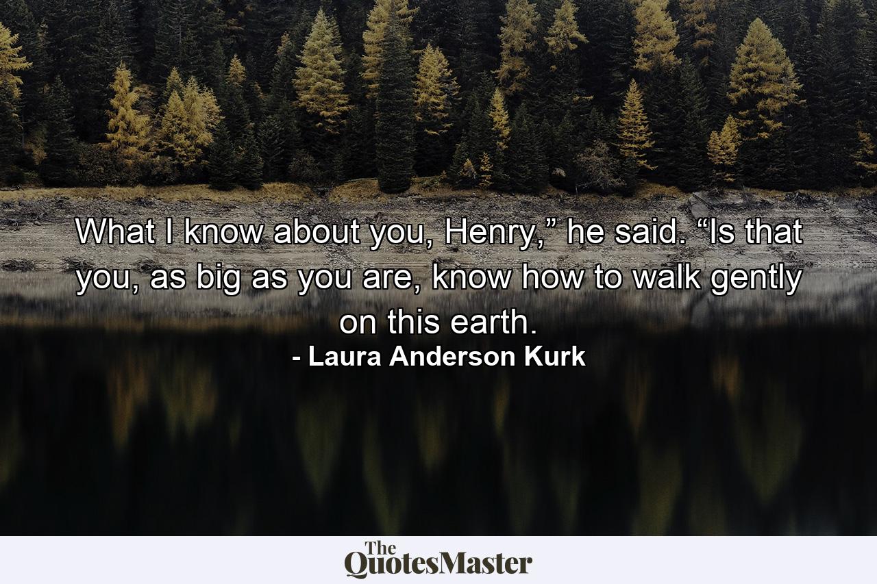 What I know about you, Henry,” he said. “Is that you, as big as you are, know how to walk gently on this earth. - Quote by Laura Anderson Kurk