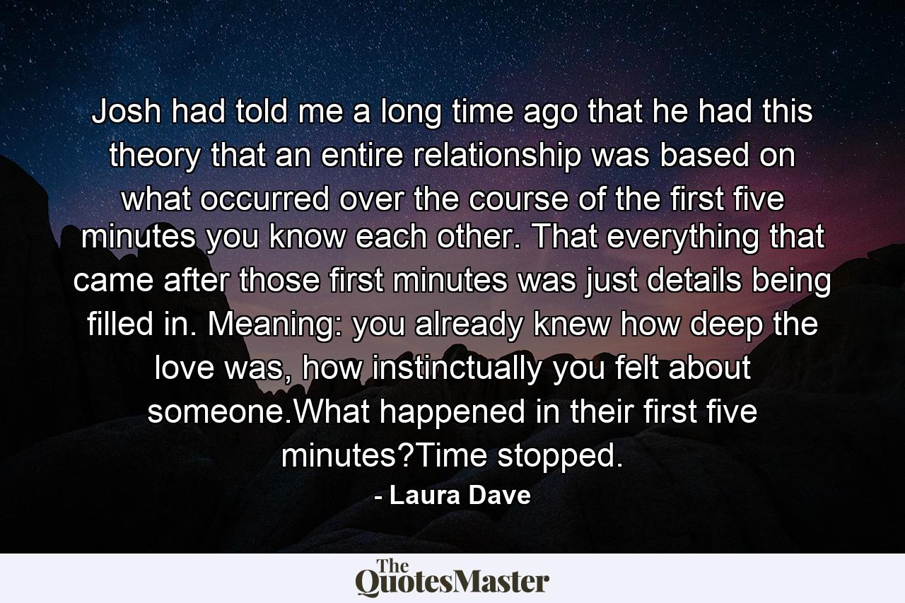 Josh had told me a long time ago that he had this theory that an entire relationship was based on what occurred over the course of the first five minutes you know each other. That everything that came after those first minutes was just details being filled in. Meaning: you already knew how deep the love was, how instinctually you felt about someone.What happened in their first five minutes?Time stopped. - Quote by Laura Dave