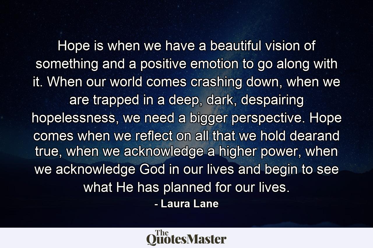 Hope is when we have a beautiful vision of something and a positive emotion to go along with it. When our world comes crashing down, when we are trapped in a deep, dark, despairing hopelessness, we need a bigger perspective. Hope comes when we reflect on all that we hold dearand true, when we acknowledge a higher power, when we acknowledge God in our lives and begin to see what He has planned for our lives. - Quote by Laura Lane