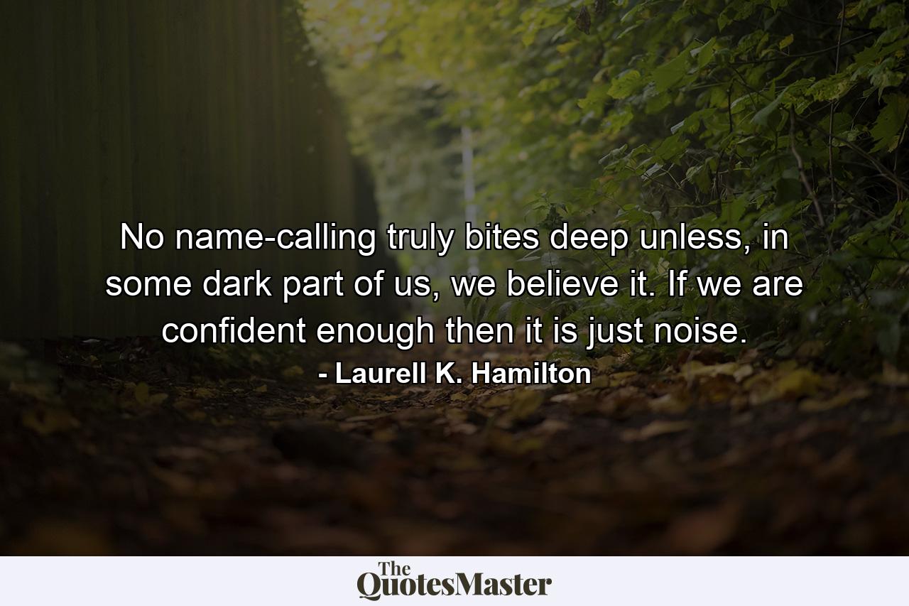 No name-calling truly bites deep unless, in some dark part of us, we believe it. If we are confident enough then it is just noise. - Quote by Laurell K. Hamilton