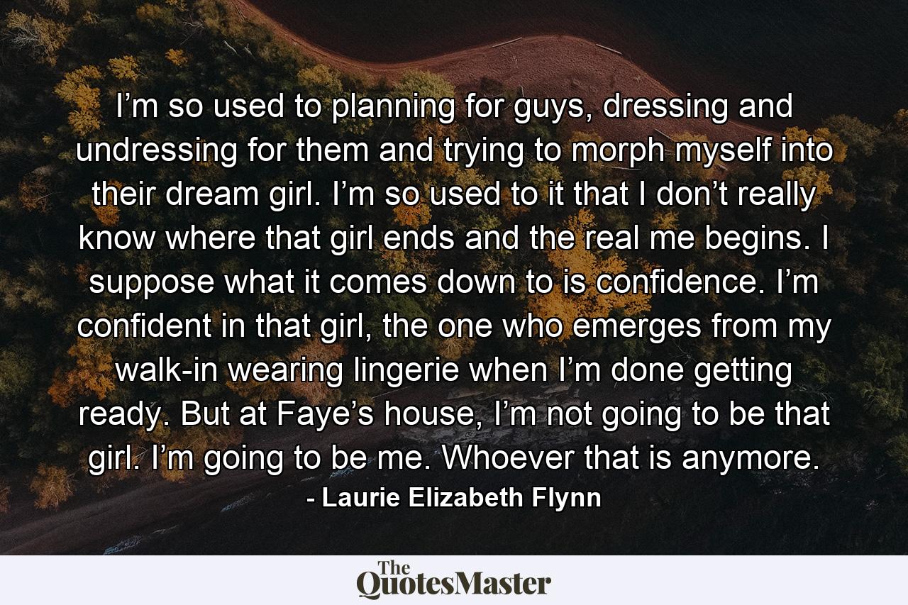 I’m so used to planning for guys, dressing and undressing for them and trying to morph myself into their dream girl. I’m so used to it that I don’t really know where that girl ends and the real me begins. I suppose what it comes down to is confidence. I’m confident in that girl, the one who emerges from my walk-in wearing lingerie when I’m done getting ready. But at Faye’s house, I’m not going to be that girl. I’m going to be me. Whoever that is anymore. - Quote by Laurie Elizabeth Flynn