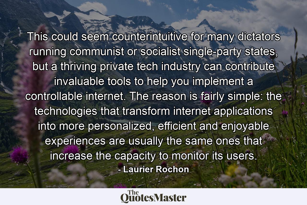 This could seem counterintuitive for many dictators running communist or socialist single-party states, but a thriving private tech industry can contribute invaluable tools to help you implement a controllable internet. The reason is fairly simple: the technologies that transform internet applications into more personalized, efficient and enjoyable experiences are usually the same ones that increase the capacity to monitor its users. - Quote by Laurier Rochon