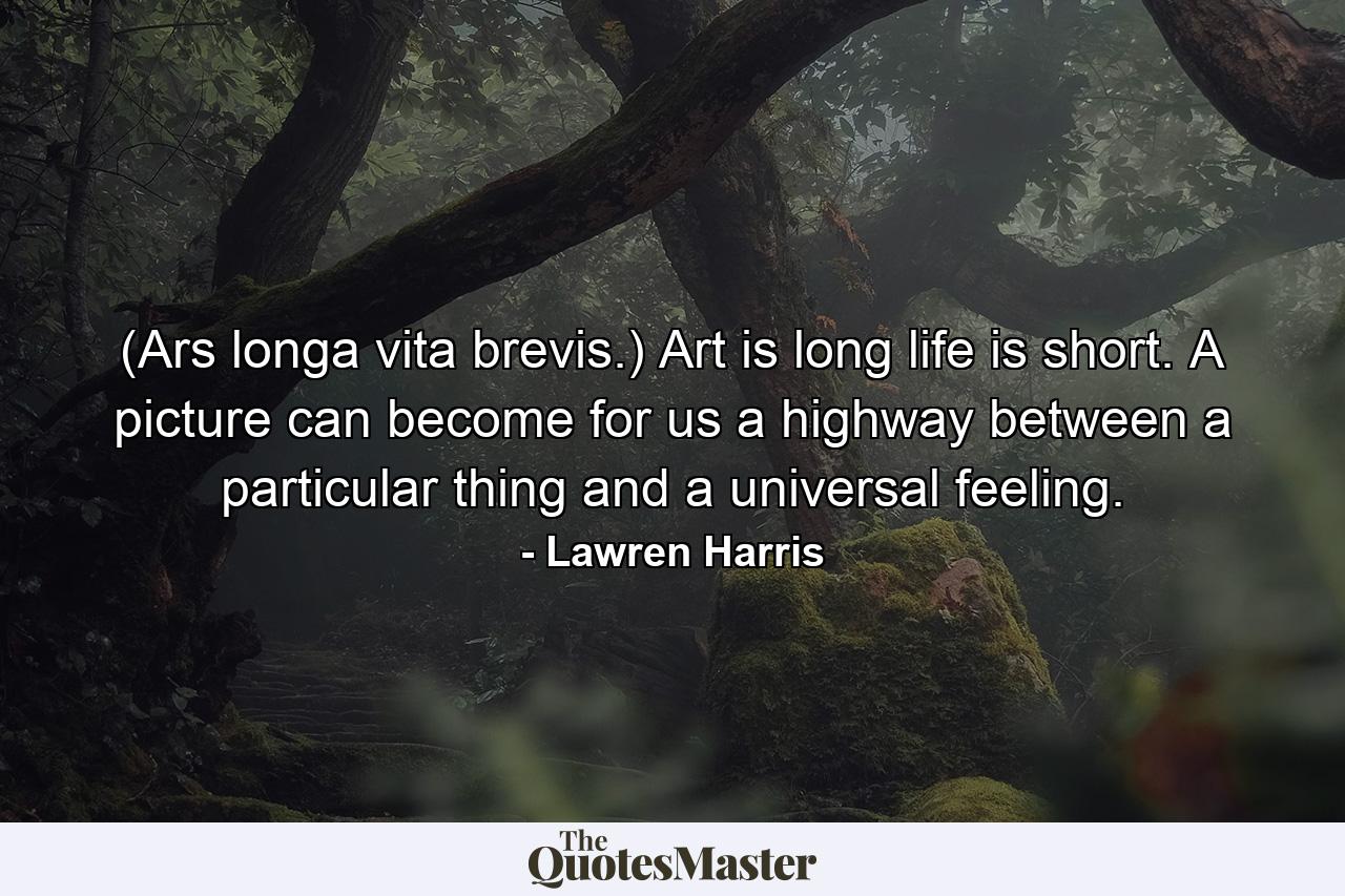 (Ars longa  vita brevis.) Art is long  life is short. A picture can become for us a highway between a particular thing and a universal feeling. - Quote by Lawren Harris