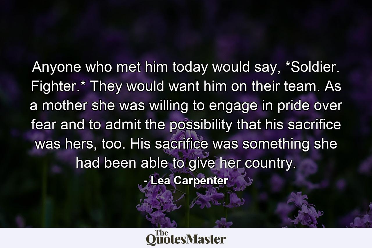 Anyone who met him today would say, *Soldier. Fighter.* They would want him on their team. As a mother she was willing to engage in pride over fear and to admit the possibility that his sacriﬁce was hers, too. His sacriﬁce was something she had been able to give her country. - Quote by Lea Carpenter