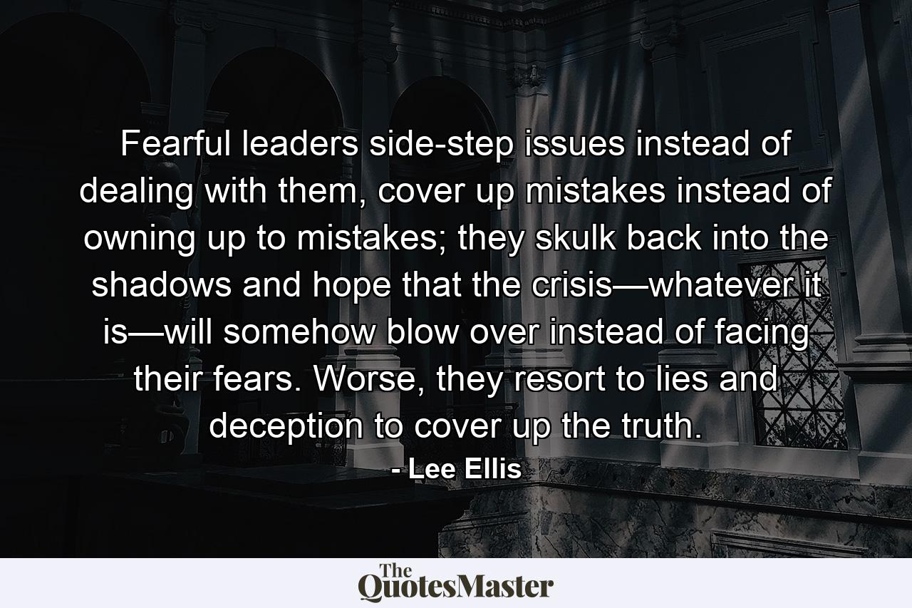 Fearful leaders side-step issues instead of dealing with them, cover up mistakes instead of owning up to mistakes; they skulk back into the shadows and hope that the crisis—whatever it is—will somehow blow over instead of facing their fears. Worse, they resort to lies and deception to cover up the truth. - Quote by Lee Ellis