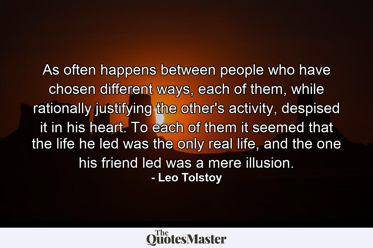 As often happens between people who have chosen different ways, each of them, while rationally justifying the other's activity, despised it in his heart. To each of them it seemed that the life he led was the only real life, and the one his friend led was a mere illusion. - Quote by Leo Tolstoy