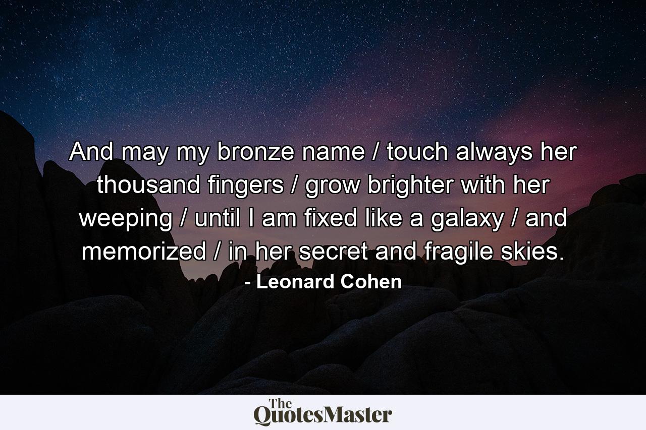 And may my bronze name / touch always her thousand fingers / grow brighter with her weeping / until I am fixed like a galaxy / and memorized / in her secret and fragile skies. - Quote by Leonard Cohen