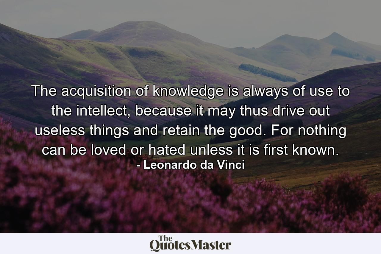 The acquisition of knowledge is always of use to the intellect, because it may thus drive out useless things and retain the good. For nothing can be loved or hated unless it is first known. - Quote by Leonardo da Vinci