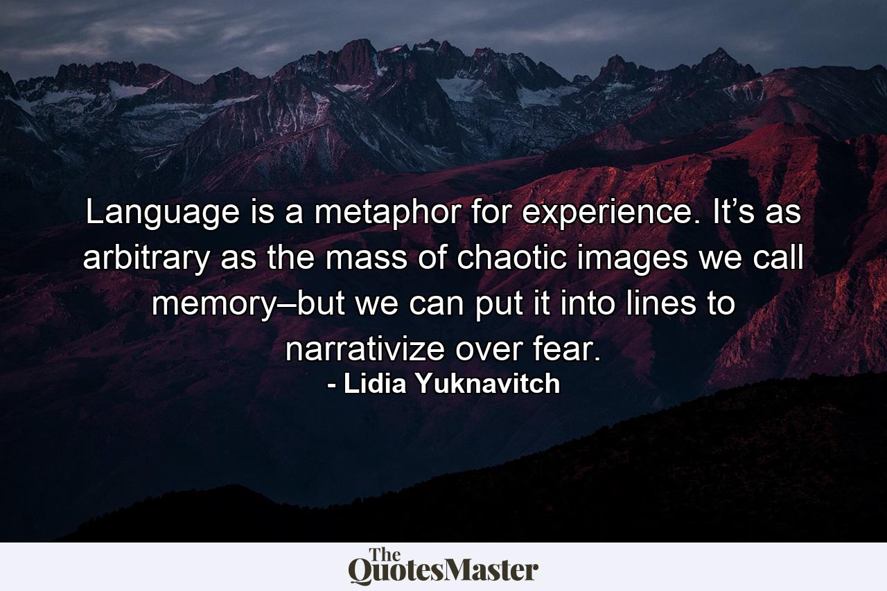 Language is a metaphor for experience. It’s as arbitrary as the mass of chaotic images we call memory–but we can put it into lines to narrativize over fear. - Quote by Lidia Yuknavitch