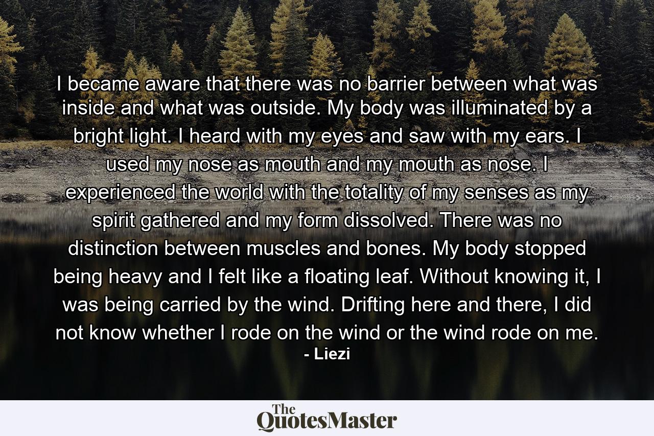 I became aware that there was no barrier between what was inside and what was outside. My body was illuminated by a bright light. I heard with my eyes and saw with my ears. I used my nose as mouth and my mouth as nose. I experienced the world with the totality of my senses as my spirit gathered and my form dissolved. There was no distinction between muscles and bones. My body stopped being heavy and I felt like a floating leaf. Without knowing it, I was being carried by the wind. Drifting here and there, I did not know whether I rode on the wind or the wind rode on me. - Quote by Liezi