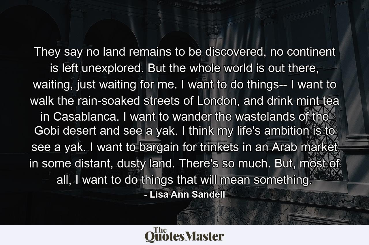 They say no land remains to be discovered, no continent is left unexplored. But the whole world is out there, waiting, just waiting for me. I want to do things-- I want to walk the rain-soaked streets of London, and drink mint tea in Casablanca. I want to wander the wastelands of the Gobi desert and see a yak. I think my life's ambition is to see a yak. I want to bargain for trinkets in an Arab market in some distant, dusty land. There's so much. But, most of all, I want to do things that will mean something. - Quote by Lisa Ann Sandell