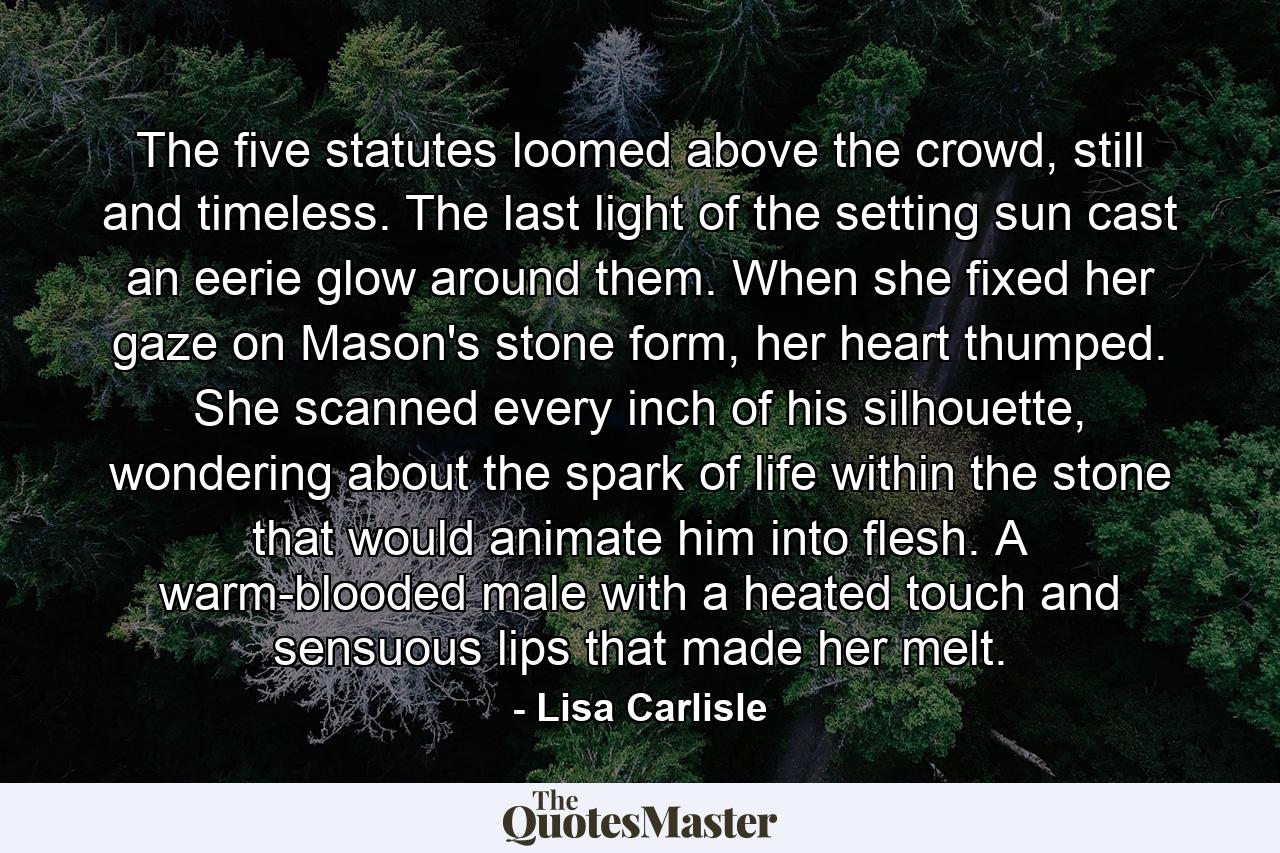 The five statutes loomed above the crowd, still and timeless. The last light of the setting sun cast an eerie glow around them. When she fixed her gaze on Mason's stone form, her heart thumped. She scanned every inch of his silhouette, wondering about the spark of life within the stone that would animate him into flesh. A warm-blooded male with a heated touch and sensuous lips that made her melt. - Quote by Lisa Carlisle